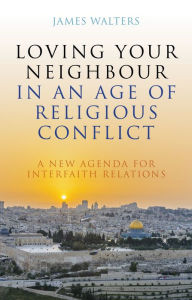 Title: Loving Your Neighbour in an Age of Religious Conflict: A New Agenda for Interfaith Relations, Author: James Walters