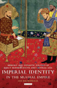 Title: Imperial Identity in the Mughal Empire: Memory and Dynastic Politics in Early Modern South and Central Asia, Author: Lisa Balabanlilar