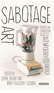 Title: Sabotage Art: Politics and Iconoclasm in Contemporary Latin America, Author: Sophie Halart