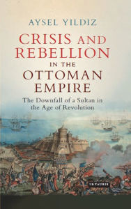 Title: Crisis and Rebellion in the Ottoman Empire: The Downfall of a Sultan in the Age of Revolution, Author: Aysel Yildiz