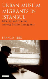 Title: Urban Muslim Migrants in Istanbul: Identity and Trauma Among Balkan Immigrants, Author: Frances Trix