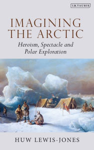 Title: Imagining the Arctic: Heroism, Spectacle and Polar Exploration, Author: Huw Lewis-Jones
