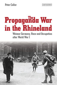 Title: The Propaganda War in the Rhineland: Weimar Germany, Race and Occupation After World War I, Author: Peter Collar