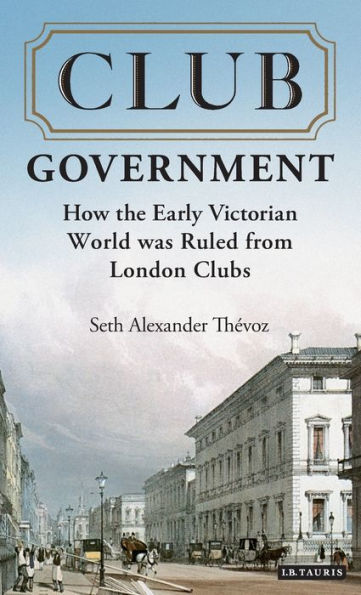 Club Government: How the Early Victorian World was Ruled from London Clubs