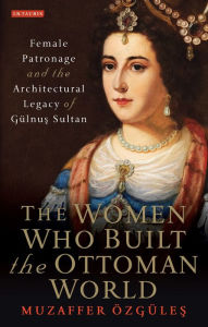 Title: The Women Who Built the Ottoman World: Female Patronage and the Architectural Legacy of Gulnus Sultan, Author: Muzaffer Ozgules