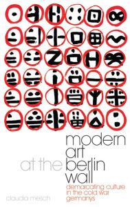 Title: Modern Art at the Berlin Wall: Demarcating Culture in the Cold War Germanys, Author: Claudia Mesch