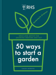 Title: RHS 50 Ways to Start a Garden: Ideas and Inspiration for Growing Indoors and Out, Author: Simon Akeroyd