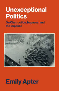 Title: Unexceptional Politics: On Obstruction, Impasse, and the Impolitic, Author: Emily Apter