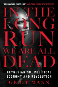 Title: In the Long Run We Are All Dead: Keynesianism, Political Economy, and Revolution, Author: Geoff Mann