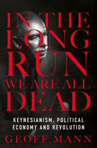 Title: In the Long Run We Are All Dead: Keynesianism, Political Economy, and Revolution, Author: Geoff Mann