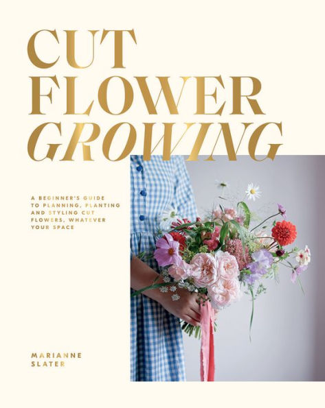 Cut Flower Growing: A Beginner's Guide to Planning, Planting and Styling Flowers, No Matter Your Space