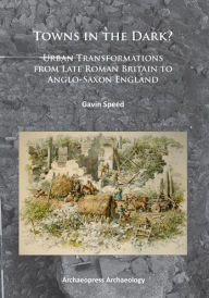 Title: Towns in the Dark: Urban Transformations from Late Roman Britain to Anglo-Saxon England, Author: Gavin Speed