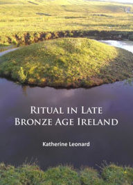 Title: Ritual in Late Bronze Age Ireland: Material Culture, Practices, Landscape Setting and Social Context, Author: Katherine Leonard