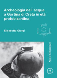Title: Archeologia dell'acqua a Gortina di Creta in eta protobizantina, Author: Elisabetta Giorgi