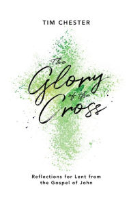 Title: The Glory of the Cross: Reflections for Lent from the Gospel of John, Author: Tim Chester