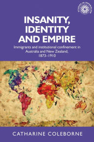 Title: Insanity, identity and empire: Immigrants and institutional confinement in Australia and New Zealand, 1873-1910, Author: Catharine Coleborne