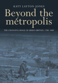 Title: Beyond the metropolis: The changing image of urban Britain, 1780-1880, Author: Katy Layton-Jones