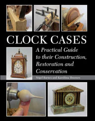 Title: Clock Cases: A Practical Guide to Their Construction, Restoration and Conservation, Author: Nigel Barnes