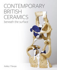 Title: Contemporary British Ceramics: Beneath the Surface, Author: Ashley Thorpe