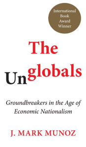 Title: The Unglobals: Groundbreakers in the Age of Economic Nationalism, Author: J. Mark Munoz