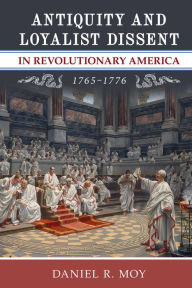 Title: Antiquity and Loyalist Dissent in Revolutionary America, 1765-1776, Author: Daniel R. Moy