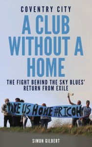 Title: Coventry City: A Club Without a Home: The Fight Behind the Sky Blues' Return From Exile, Author: Simon Gilbert