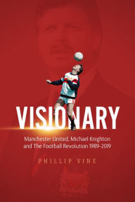 Title: Visionary: Manchester United, Michael Knighton and the Football Revolution 1989 - 2019, Author: Phillip Vine