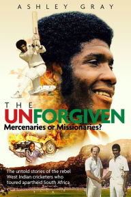 Title: The Unforgiven: Missionaries or Mercenaries? The Tragic Story of the Rebel West Indian Cricketers Who Toured Apartheid South Africa, Author: Ashley Gray