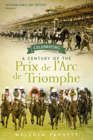 Title: Celebrating a Century of the Prix de l'Arc de Triomphe: The History of Europe's Greatest Horse Race, Author: Malcolm Pannett