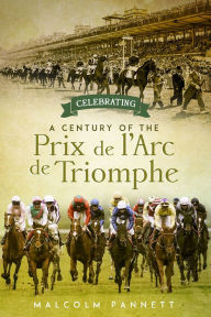 Title: Celebrating a Century of the Prix de l'Arc de Triomphe: The History of Europe's Greatest Horse Race, Author: Malcolm Pannett