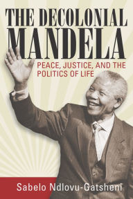 Title: The Decolonial Mandela: Peace, Justice and the Politics of Life, Author: Sabelo J. Ndlovu-Gatsheni