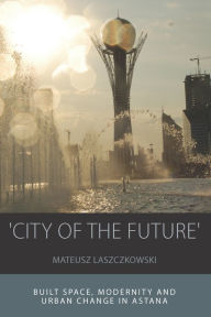 Title: 'City of the Future': Built Space, Modernity and Urban Change in Astana / Edition 1, Author: Mateusz Laszczkowski