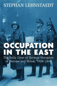 Title: Occupation in the East: The Daily Lives of German Occupiers in Warsaw and Minsk, 1939-1944, Author: Stephan Lehnstaedt