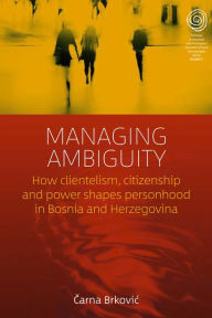 Title: Managing Ambiguity: How Clientelism, Citizenship, and Power Shape Personhood in Bosnia and Herzegovina, Author: Carna Brkovic