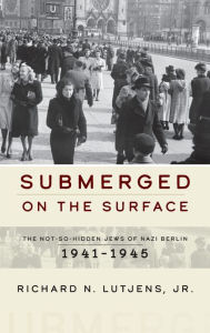 Title: Submerged on the Surface: The Not-So-Hidden Jews of Nazi Berlin, 1941-1945 / Edition 1, Author: Richard N. Lutjens Jr.
