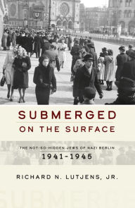 Title: Submerged on the Surface: The Not-So-Hidden Jews of Nazi Berlin, 1941-1945, Author: Richard N. Lutjens Jr.