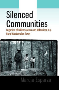 Title: Silenced Communities: Legacies of Militarization and Militarism in a Rural Guatemalan Town / Edition 1, Author: Marcia Esparza
