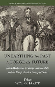 Title: Unearthing the Past to Forge the Future: Colin Mackenzie, the Early Colonial State, and the Comprehensive Survey of India / Edition 1, Author: Tobias Wolffhardt