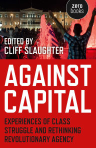Title: Against Capital: Experiences of Class Struggle and Rethinking Revolutionary Agency, Author: Cliff Slaughter
