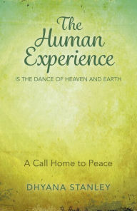 Title: The Human Experience Is The Dance Of Heaven And Earth: A Call Home To Peace, Author: Dhyana Stanley