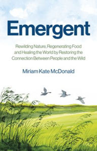 Title: Emergent: Rewilding Nature, Regenerating Food and Healing the World by Restoring the Connection Between People and the Wild, Author: Miriam McDonald