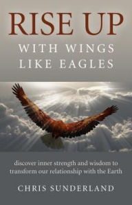 Title: Rise Up - with Wings Like Eagles: Discover Inner Strength and Wisdom to Transform Our Relationship with the Earth, Author: Chris Sunderland