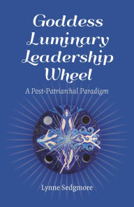 Title: Goddess Luminary Leadership Wheel: A Post-Patriarchal Paradigm, Author: Lynne Sedgmore
