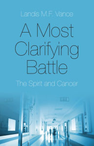 Title: A Most Clarifying Battle: The Spirit and Cancer, Author: Landis M.F. Vance