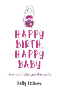 Title: Happy Birth Happy Baby: How Birth Changes the World, Author: Kelly Palmer