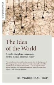 Title: The Idea of the World: A Multi-Disciplinary Argument for the Mental Nature of Reality, Author: Bernardo Kastrup