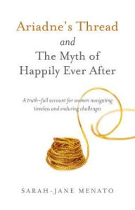 Title: Ariadne's Thread and The Myth of Happily Ever After: A Truth-Full Account For Women Navigating Timeless And Enduring Challenges, Author: Sarah-Jane Menato