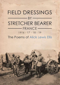 Title: Field Dressings By Stretcher Bearer - France - 1916 - 17 - 18 - 19: The Poems of Alick Lewis Ellis, Author: Alick Lewis Ellis