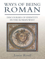 Title: Ways of Being Roman: Discourses of Identity in the Roman West, Author: Louise Revell
