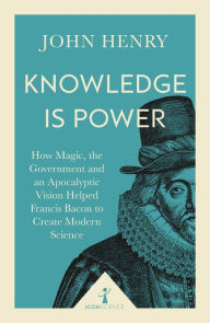 Title: Knowledge is Power (Icon Science): How Magic, the Government and an Apocalyptic Vision Helped Francis Bacon to Create Modern Science, Author: John Henry
